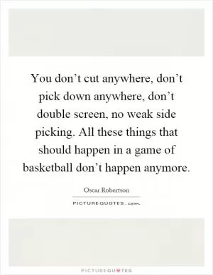 You don’t cut anywhere, don’t pick down anywhere, don’t double screen, no weak side picking. All these things that should happen in a game of basketball don’t happen anymore Picture Quote #1