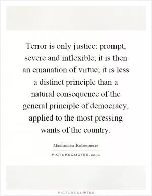 Terror is only justice: prompt, severe and inflexible; it is then an emanation of virtue; it is less a distinct principle than a natural consequence of the general principle of democracy, applied to the most pressing wants of the country Picture Quote #1