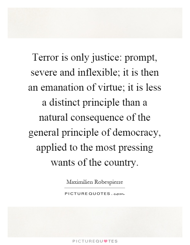 Terror is only justice: prompt, severe and inflexible; it is then an emanation of virtue; it is less a distinct principle than a natural consequence of the general principle of democracy, applied to the most pressing wants of the country Picture Quote #1