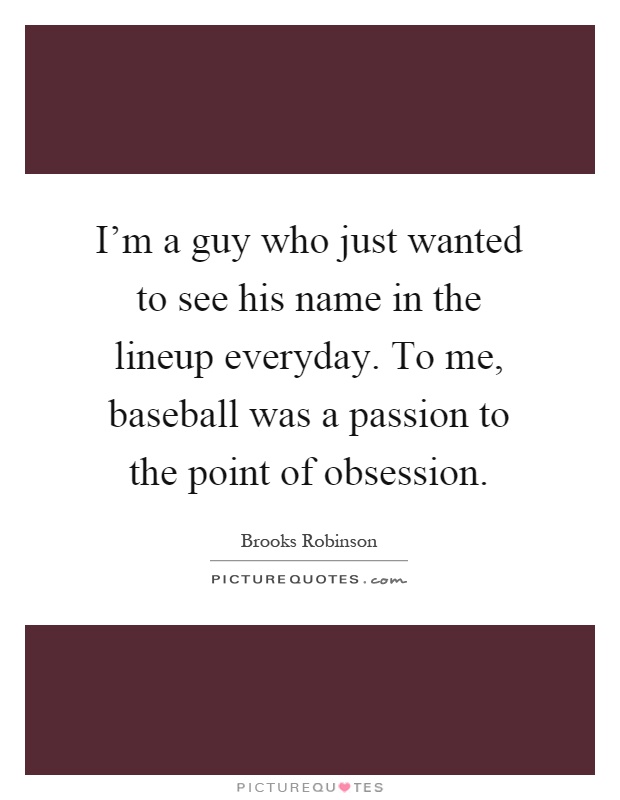 I'm a guy who just wanted to see his name in the lineup everyday. To me, baseball was a passion to the point of obsession Picture Quote #1