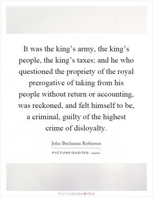 It was the king’s army, the king’s people, the king’s taxes; and he who questioned the propriety of the royal prerogative of taking from his people without return or accounting, was reckoned, and felt himself to be, a criminal, guilty of the highest crime of disloyalty Picture Quote #1