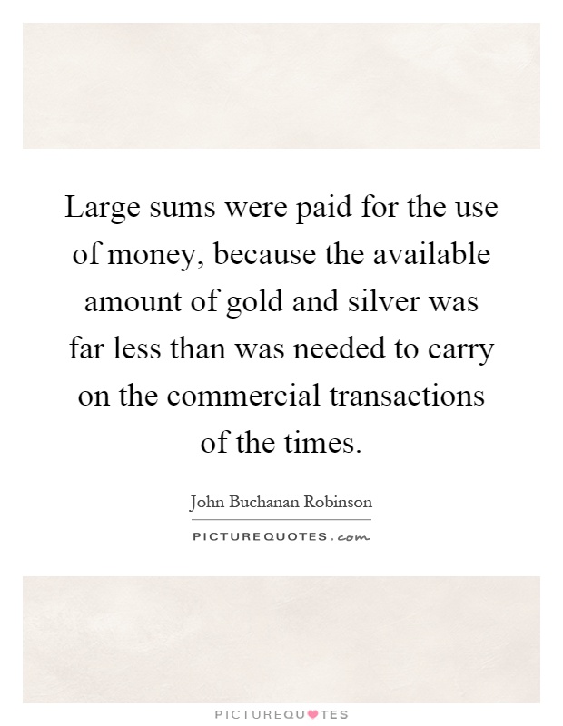 Large sums were paid for the use of money, because the available amount of gold and silver was far less than was needed to carry on the commercial transactions of the times Picture Quote #1