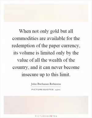 When not only gold but all commodities are available for the redemption of the paper currency, its volume is limited only by the value of all the wealth of the country, and it can never become insecure up to this limit Picture Quote #1