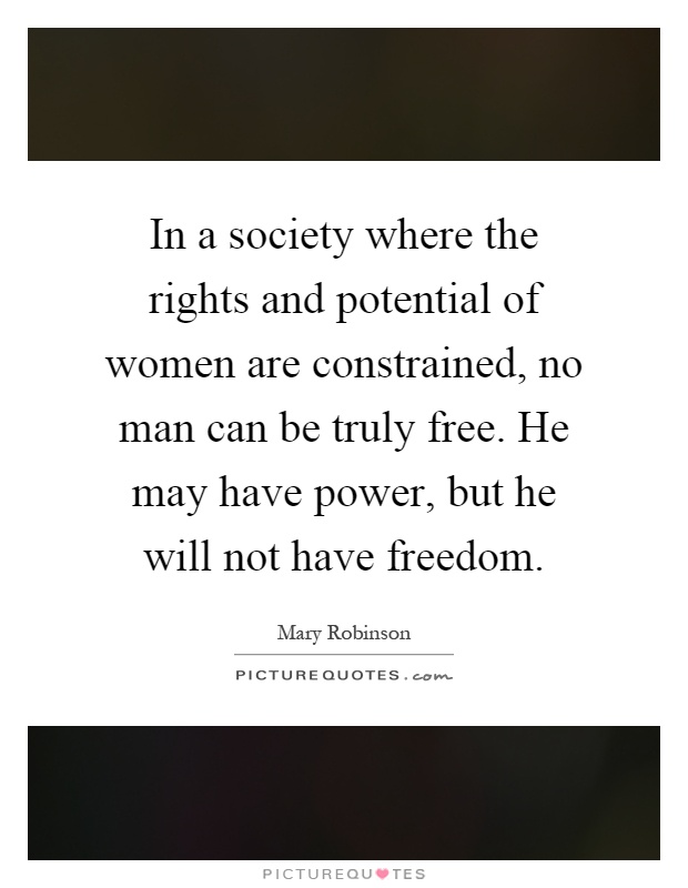 In a society where the rights and potential of women are constrained, no man can be truly free. He may have power, but he will not have freedom Picture Quote #1