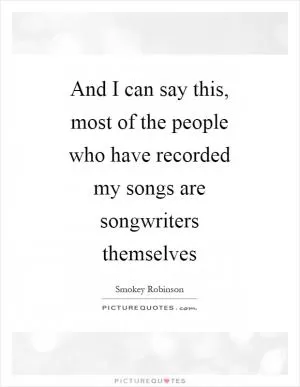 And I can say this, most of the people who have recorded my songs are songwriters themselves Picture Quote #1