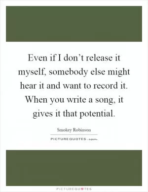 Even if I don’t release it myself, somebody else might hear it and want to record it. When you write a song, it gives it that potential Picture Quote #1