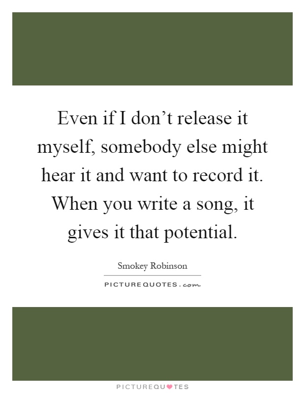 Even if I don't release it myself, somebody else might hear it and want to record it. When you write a song, it gives it that potential Picture Quote #1