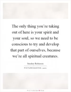 The only thing you’re taking out of here is your spirit and your soul, so we need to be conscious to try and develop that part of ourselves, because we’re all spiritual creatures Picture Quote #1