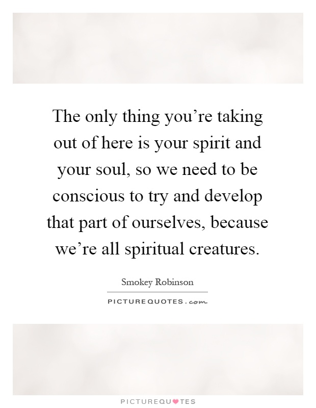 The only thing you're taking out of here is your spirit and your soul, so we need to be conscious to try and develop that part of ourselves, because we're all spiritual creatures Picture Quote #1