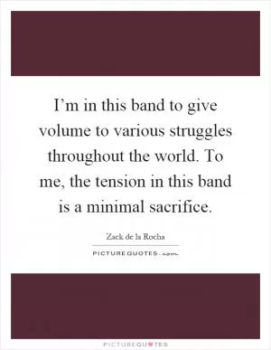 I’m in this band to give volume to various struggles throughout the world. To me, the tension in this band is a minimal sacrifice Picture Quote #1