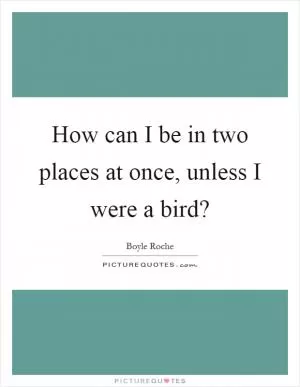 How can I be in two places at once, unless I were a bird? Picture Quote #1