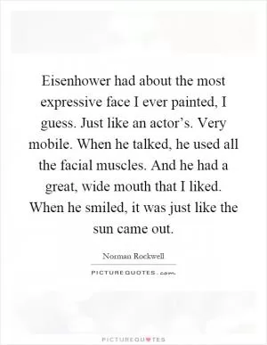 Eisenhower had about the most expressive face I ever painted, I guess. Just like an actor’s. Very mobile. When he talked, he used all the facial muscles. And he had a great, wide mouth that I liked. When he smiled, it was just like the sun came out Picture Quote #1