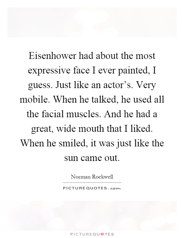 Eisenhower had about the most expressive face I ever painted, I guess. Just like an actor's. Very mobile. When he talked, he used all the facial muscles. And he had a great, wide mouth that I liked. When he smiled, it was just like the sun came out Picture Quote #1
