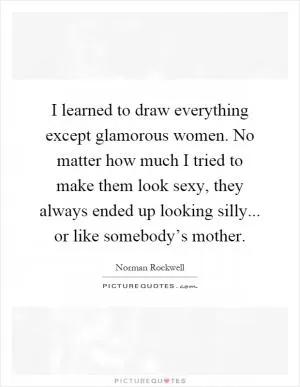 I learned to draw everything except glamorous women. No matter how much I tried to make them look sexy, they always ended up looking silly... or like somebody’s mother Picture Quote #1