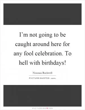 I’m not going to be caught around here for any fool celebration. To hell with birthdays! Picture Quote #1