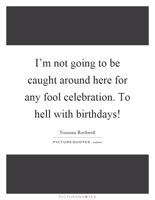 I'm not going to be caught around here for any fool celebration. To hell with birthdays! Picture Quote #1