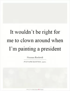 It wouldn’t be right for me to clown around when I’m painting a president Picture Quote #1