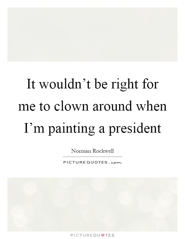 It wouldn't be right for me to clown around when I'm painting a president Picture Quote #1