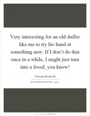 Very interesting for an old duffer like me to try his hand at something new. If I don’t do that once in a while, I might just turn into a fossil, you know! Picture Quote #1