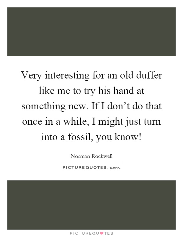Very interesting for an old duffer like me to try his hand at something new. If I don't do that once in a while, I might just turn into a fossil, you know! Picture Quote #1