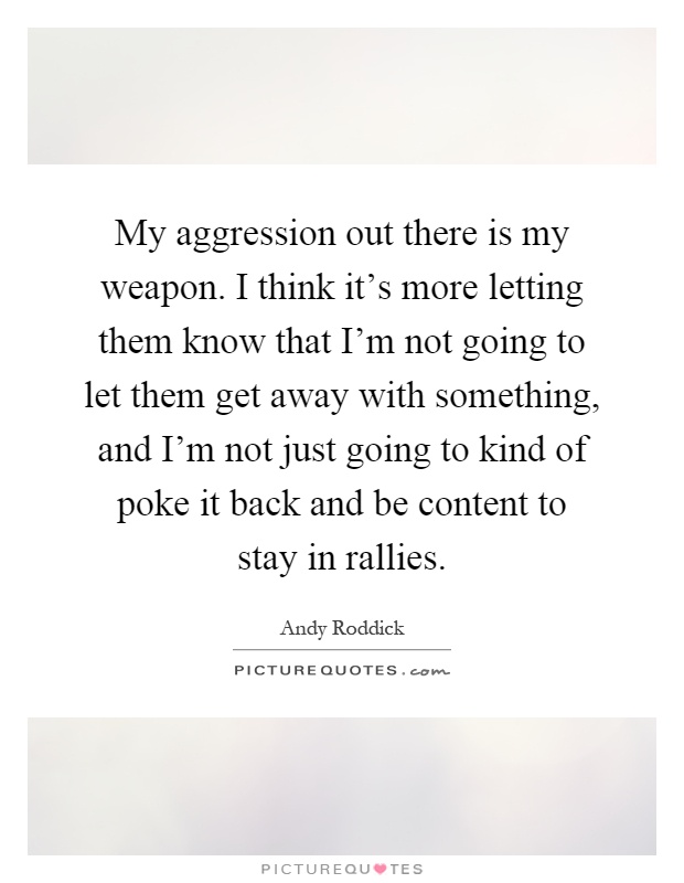 My aggression out there is my weapon. I think it's more letting them know that I'm not going to let them get away with something, and I'm not just going to kind of poke it back and be content to stay in rallies Picture Quote #1