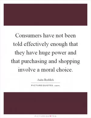 Consumers have not been told effectively enough that they have huge power and that purchasing and shopping involve a moral choice Picture Quote #1