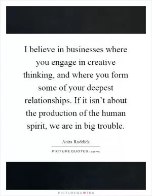 I believe in businesses where you engage in creative thinking, and where you form some of your deepest relationships. If it isn’t about the production of the human spirit, we are in big trouble Picture Quote #1