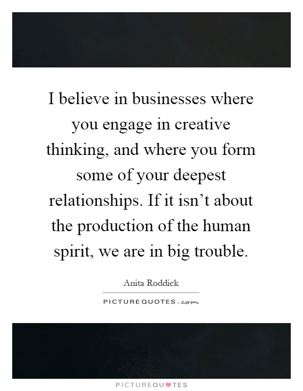 I believe in businesses where you engage in creative thinking, and where you form some of your deepest relationships. If it isn't about the production of the human spirit, we are in big trouble Picture Quote #1