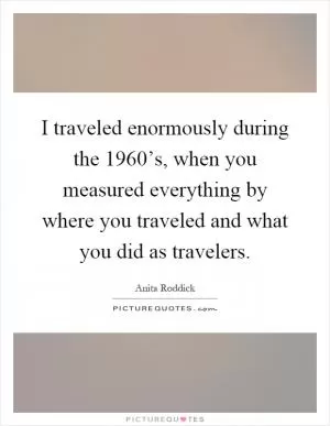 I traveled enormously during the 1960’s, when you measured everything by where you traveled and what you did as travelers Picture Quote #1