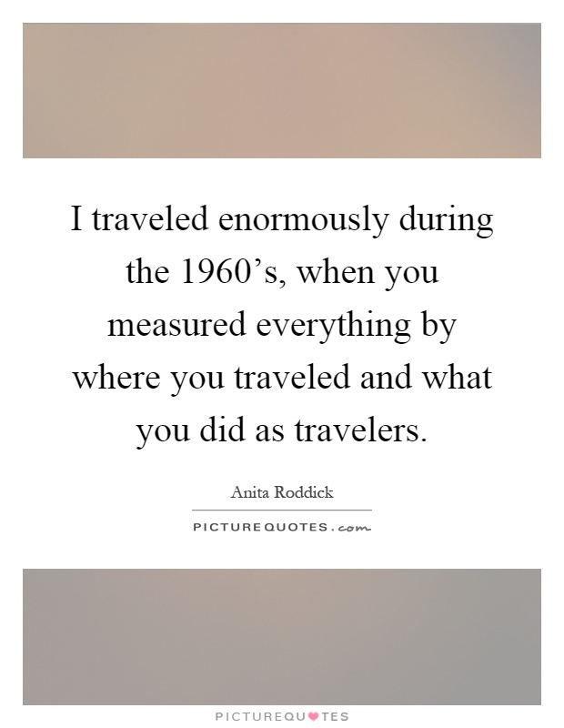 I traveled enormously during the 1960's, when you measured everything by where you traveled and what you did as travelers Picture Quote #1
