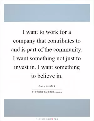 I want to work for a company that contributes to and is part of the community. I want something not just to invest in. I want something to believe in Picture Quote #1