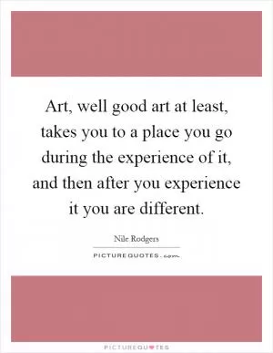 Art, well good art at least, takes you to a place you go during the experience of it, and then after you experience it you are different Picture Quote #1