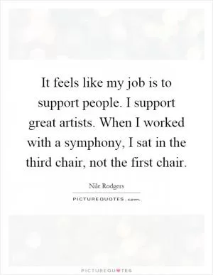 It feels like my job is to support people. I support great artists. When I worked with a symphony, I sat in the third chair, not the first chair Picture Quote #1