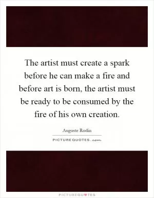 The artist must create a spark before he can make a fire and before art is born, the artist must be ready to be consumed by the fire of his own creation Picture Quote #1
