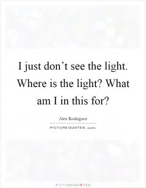 I just don’t see the light. Where is the light? What am I in this for? Picture Quote #1