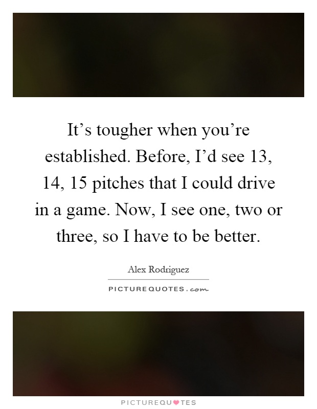 It's tougher when you're established. Before, I'd see 13, 14, 15 pitches that I could drive in a game. Now, I see one, two or three, so I have to be better Picture Quote #1