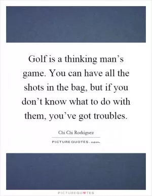 Golf is a thinking man’s game. You can have all the shots in the bag, but if you don’t know what to do with them, you’ve got troubles Picture Quote #1