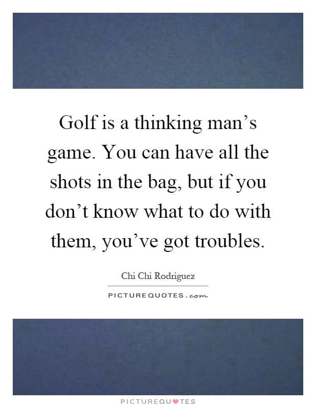 Golf is a thinking man's game. You can have all the shots in the bag, but if you don't know what to do with them, you've got troubles Picture Quote #1