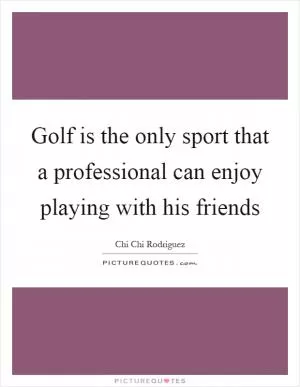 Golf is the only sport that a professional can enjoy playing with his friends Picture Quote #1