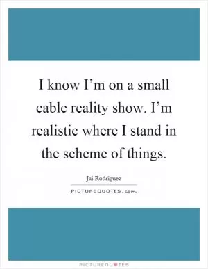 I know I’m on a small cable reality show. I’m realistic where I stand in the scheme of things Picture Quote #1