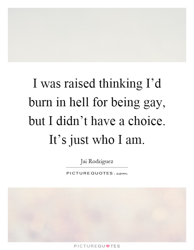 I was raised thinking I'd burn in hell for being gay, but I didn't have a choice. It's just who I am Picture Quote #1