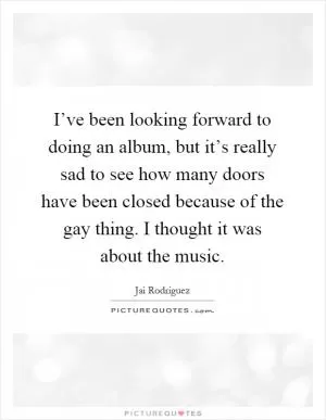 I’ve been looking forward to doing an album, but it’s really sad to see how many doors have been closed because of the gay thing. I thought it was about the music Picture Quote #1