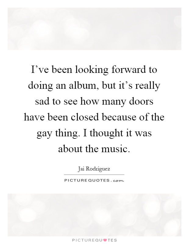 I've been looking forward to doing an album, but it's really sad to see how many doors have been closed because of the gay thing. I thought it was about the music Picture Quote #1