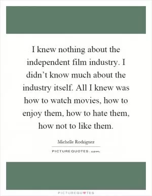 I knew nothing about the independent film industry. I didn’t know much about the industry itself. All I knew was how to watch movies, how to enjoy them, how to hate them, how not to like them Picture Quote #1