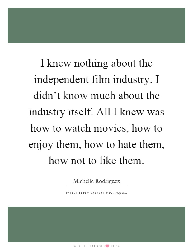 I knew nothing about the independent film industry. I didn't know much about the industry itself. All I knew was how to watch movies, how to enjoy them, how to hate them, how not to like them Picture Quote #1