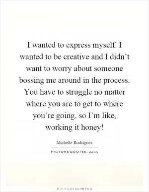 I wanted to express myself. I wanted to be creative and I didn’t want to worry about someone bossing me around in the process. You have to struggle no matter where you are to get to where you’re going, so I’m like, working it honey! Picture Quote #1