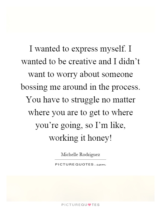 I wanted to express myself. I wanted to be creative and I didn't want to worry about someone bossing me around in the process. You have to struggle no matter where you are to get to where you're going, so I'm like, working it honey! Picture Quote #1