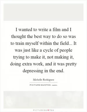 I wanted to write a film and I thought the best way to do so was to train myself within the field... It was just like a cycle of people trying to make it, not making it, doing extra work, and it was pretty depressing in the end Picture Quote #1