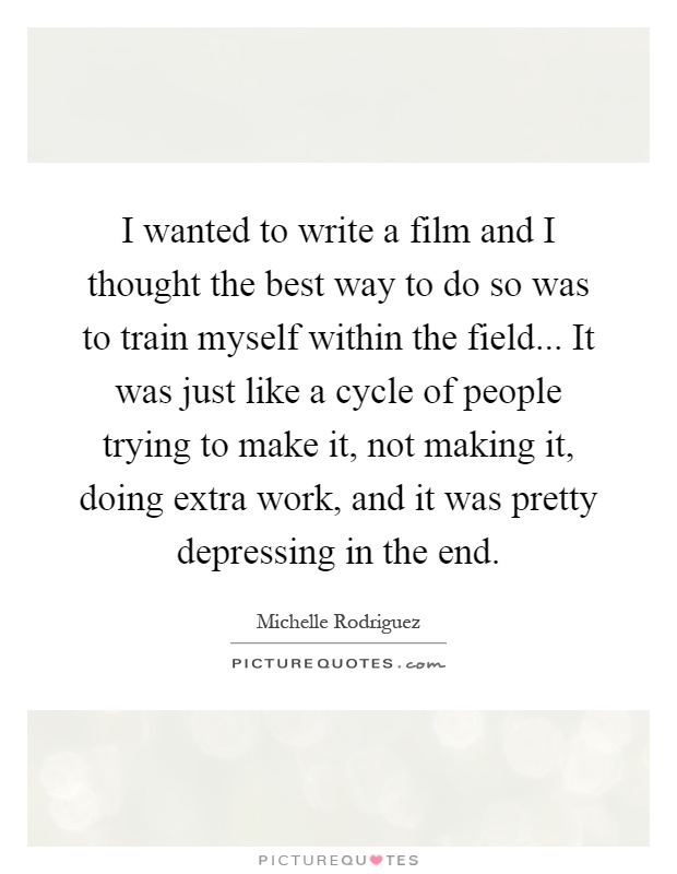 I wanted to write a film and I thought the best way to do so was to train myself within the field... It was just like a cycle of people trying to make it, not making it, doing extra work, and it was pretty depressing in the end Picture Quote #1