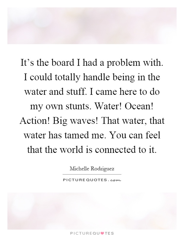 It's the board I had a problem with. I could totally handle being in the water and stuff. I came here to do my own stunts. Water! Ocean! Action! Big waves! That water, that water has tamed me. You can feel that the world is connected to it Picture Quote #1